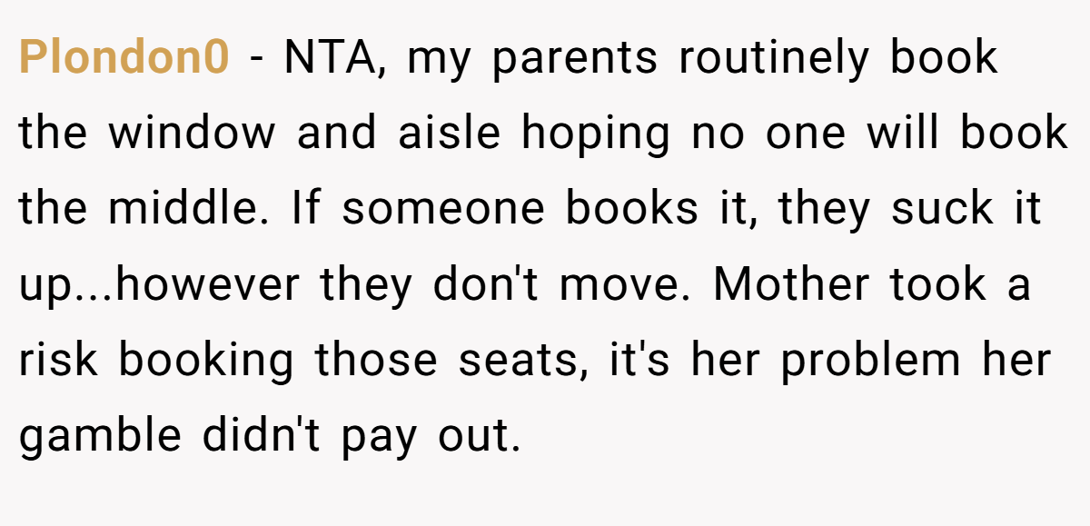 Plondon0 − NTA, my parents routinely book the window and aisle hoping no one will book the middle. If someone books it, they suck it up...however they don't move. Mother took a risk booking those seats, it's her problem her gamble didn't pay out.