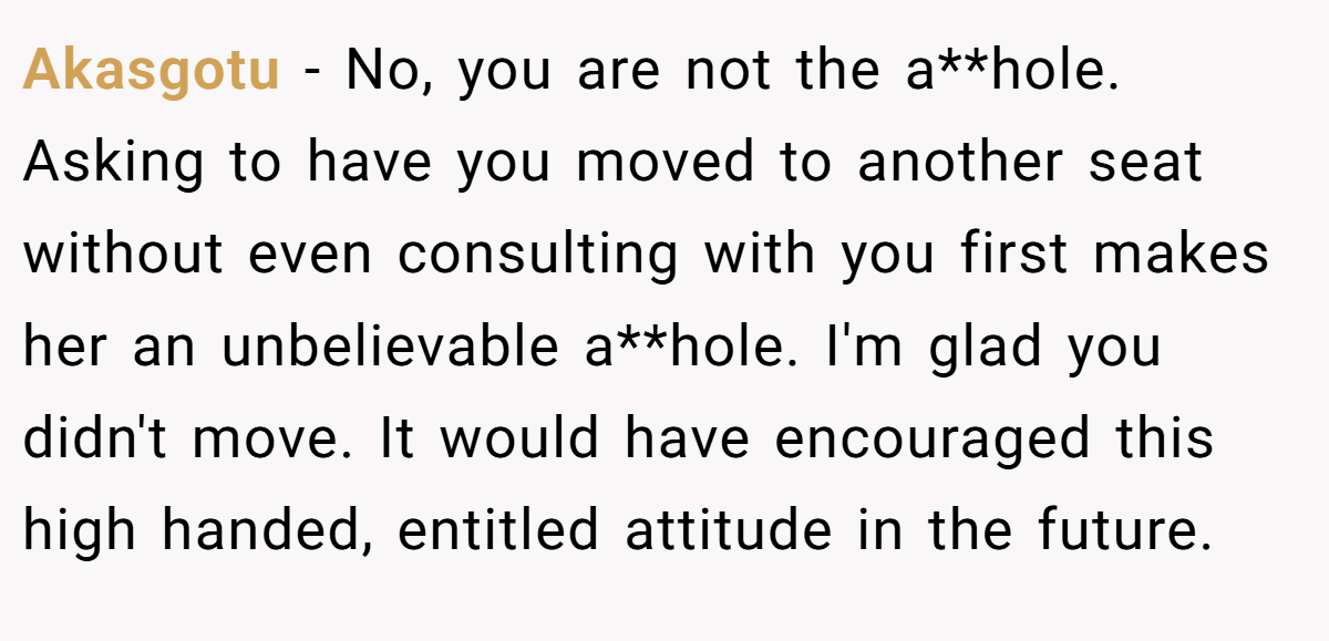 Akasgotu − No, you are not the a**hole. Asking to have you moved to another seat without even consulting with you first makes her an unbelievable a**hole. I'm glad you didn't move. It would have encouraged this high handed, entitled attitude in the future.