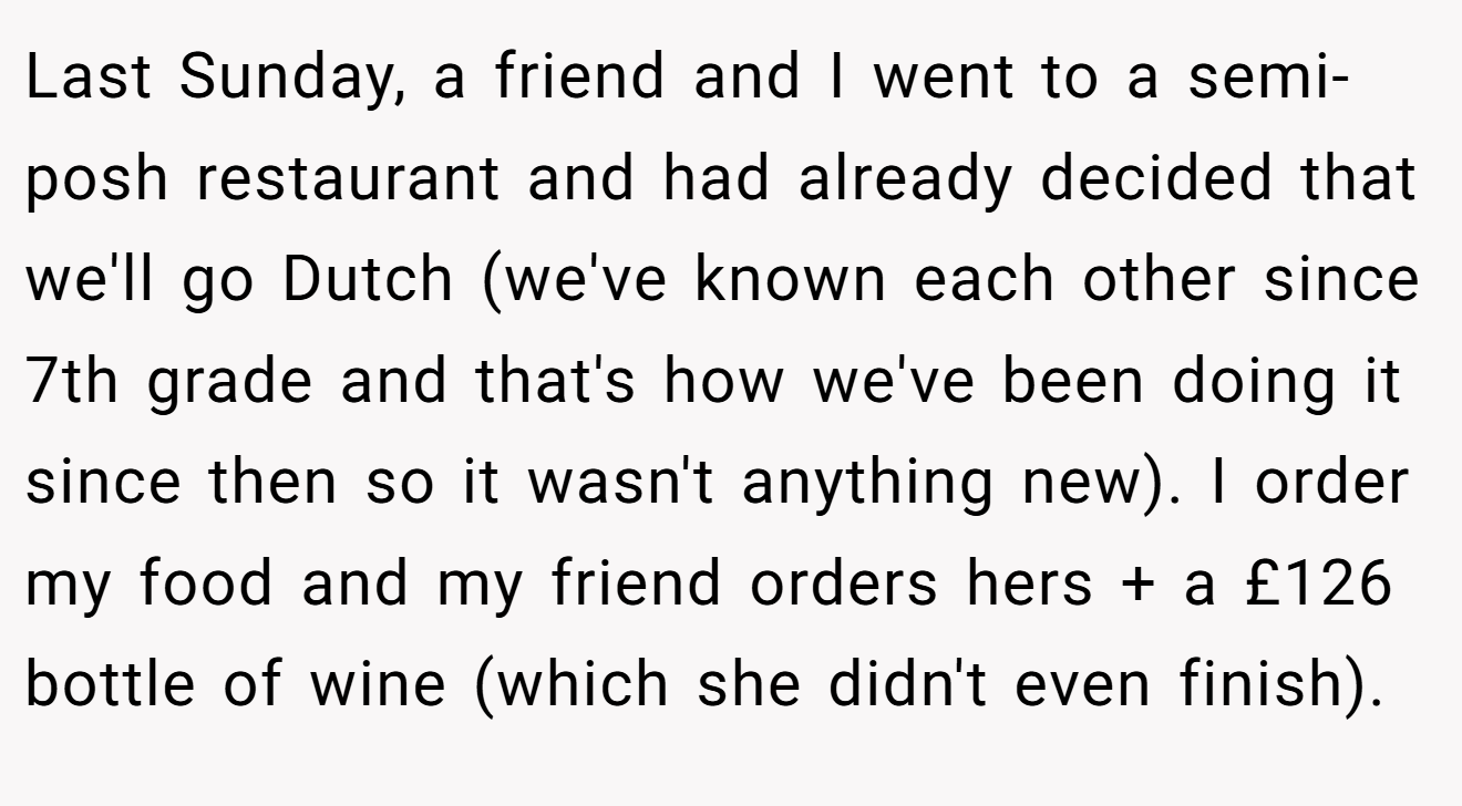 Last Sunday, a friend and I went to a semi-posh restaurant and had already decided that we'll go Dutch (we've known each other since 7th grade and that's how we've been doing it since then so it wasn't anything new). I order my food and my friend orders hers + a £126 bottle of wine (which she didn't even finish).