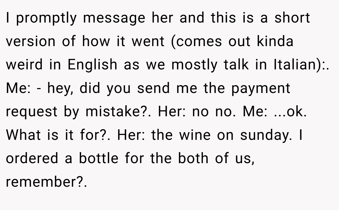 I promptly message her and this is a short version of how it went (comes out kinda weird in English as we mostly talk in Italian):. Me: - hey, did you send me the payment request by mistake?. Her: no no. Me: ...ok. What is it for?. Her: the wine on sunday. I ordered a bottle for the both of us, remember?.
