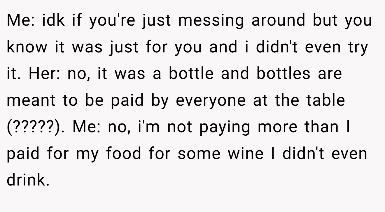Me: idk if you're just messing around but you know it was just for you and i didn't even try it. Her: no, it was a bottle and bottles are meant to be paid by everyone at the table (?????). Me: no, i'm not paying more than I paid for my food for some wine I didn't even drink. 