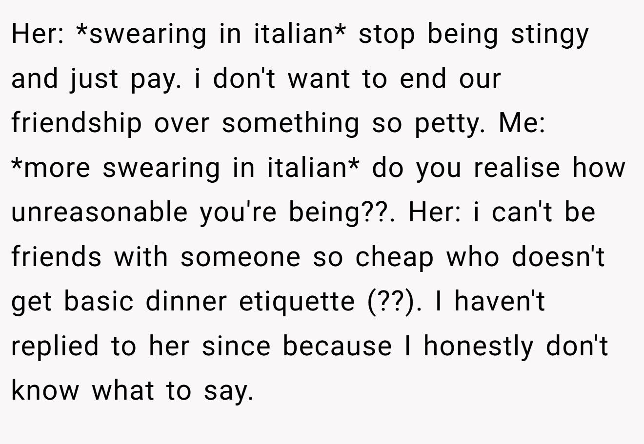 Her: *swearing in italian* stop being stingy and just pay. i don't want to end our friendship over something so petty. Me: *more swearing in italian* do you realise how unreasonable you're being??. Her: i can't be friends with someone so cheap who doesn't get basic dinner etiquette (??). I haven't replied to her since because I honestly don't know what to say.
