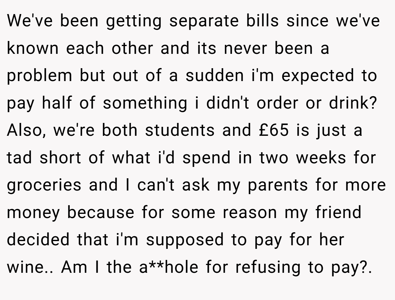 We've been getting separate bills since we've known each other and its never been a problem but out of a sudden i'm expected to pay half of something i didn't order or drink?Also, we're both students and £65 is just a tad short of what i'd spend in two weeks for groceries and I can't ask my parents for more money because for some reason my friend decided that i'm supposed to pay for her wine.. Am I the a**hole for refusing to pay?.