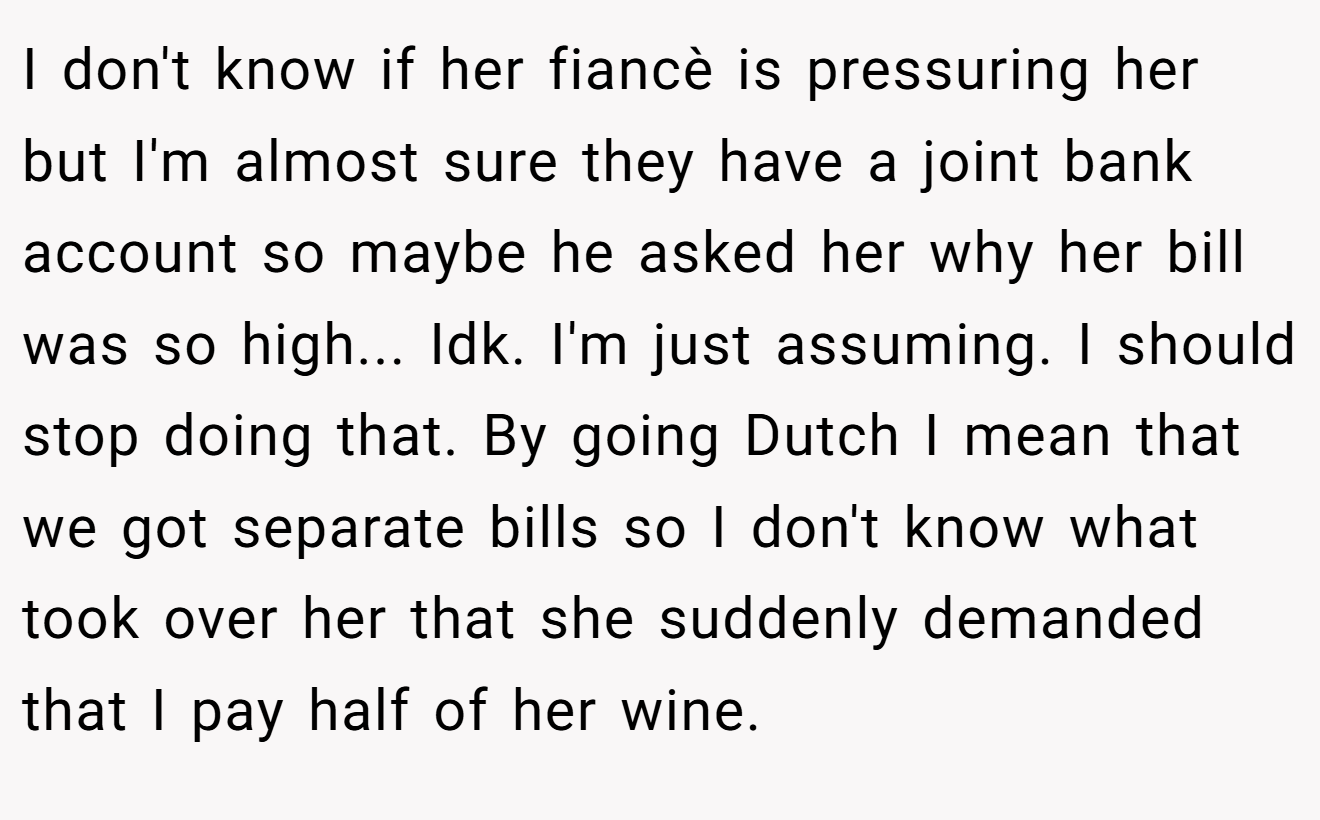 I don't know if her fiancè is pressuring her but I'm almost sure they have a joint bank account so maybe he asked her why her bill was so high... Idk. I'm just assuming. I should stop doing that. By going Dutch I mean that we got separate bills so I don't know what took over her that she suddenly demanded that I pay half of her wine.