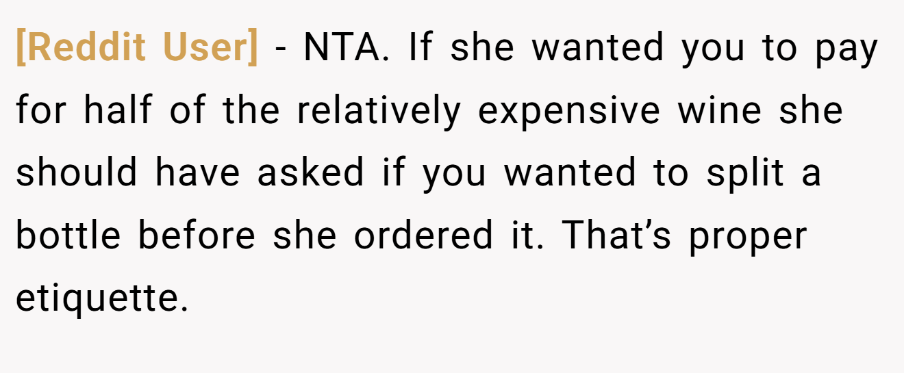 [Reddit User] − NTA. If she wanted you to pay for half of the relatively expensive wine she should have asked if you wanted to split a bottle before she ordered it. That’s proper etiquette.