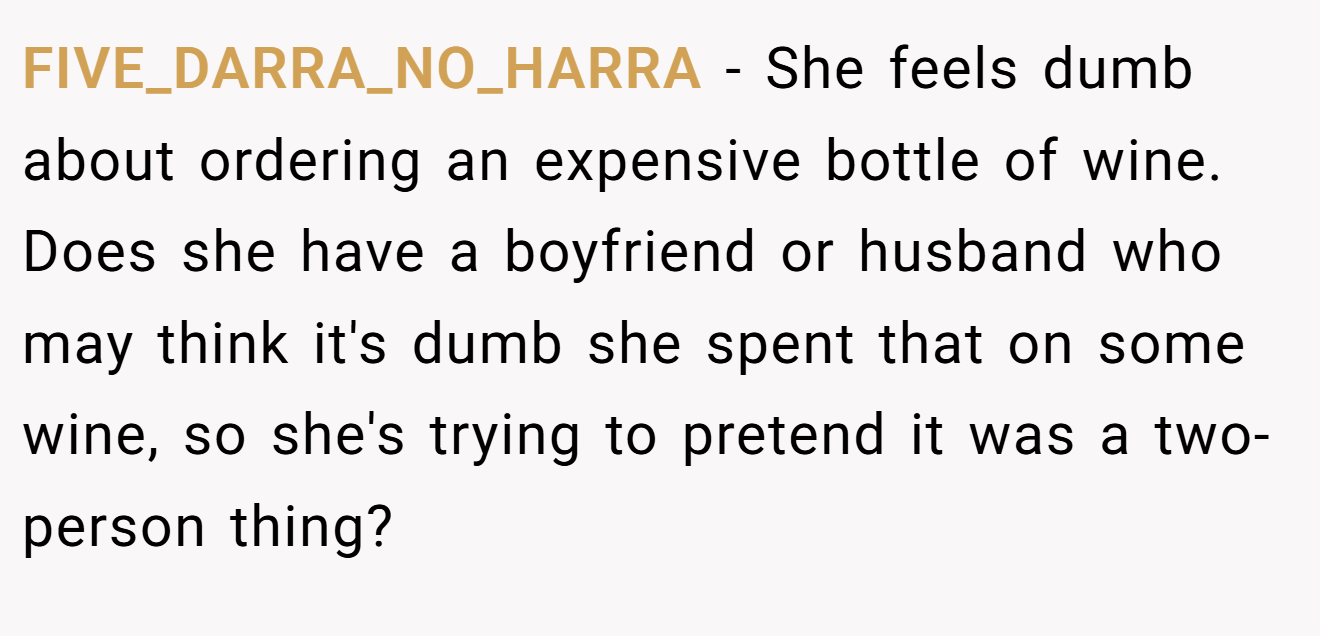 FIVE_DARRA_NO_HARRA − She feels dumb about ordering an expensive bottle of wine. Does she have a boyfriend or husband who may think it's dumb she spent that on some wine, so she's trying to pretend it was a two-person thing?