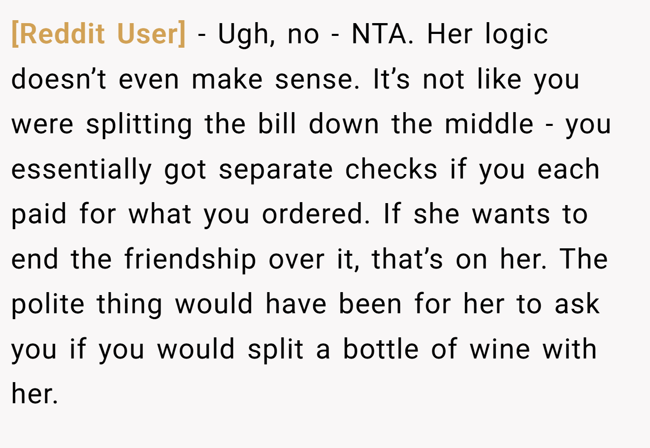 [Reddit User] − Ugh, no - NTA. Her logic doesn’t even make sense. It’s not like you were splitting the bill down the middle - you essentially got separate checks if you each paid for what you ordered. If she wants to end the friendship over it, that’s on her. The polite thing would have been for her to ask you if you would split a bottle of wine with her.