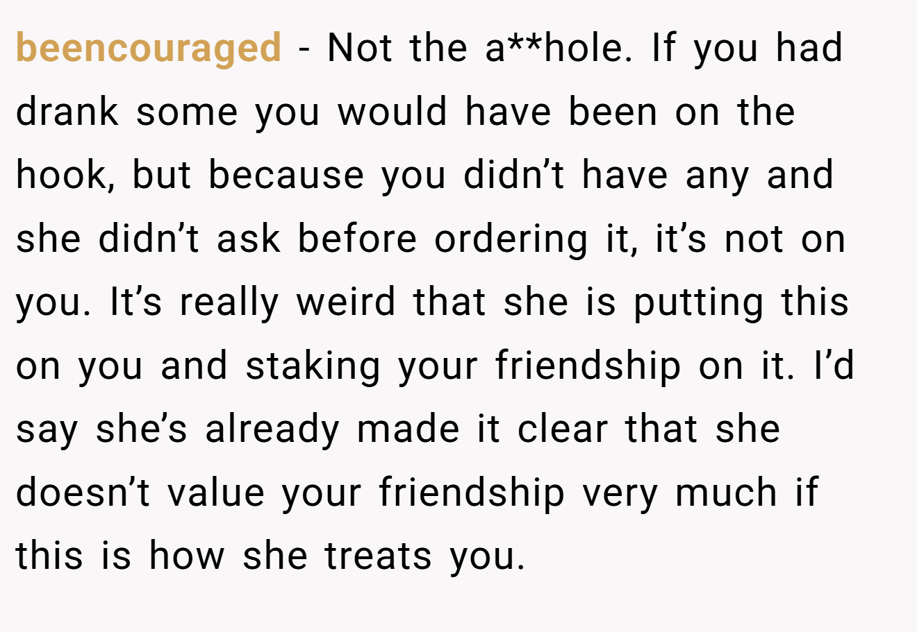 beencouraged − Not the a**hole. If you had drank some you would have been on the hook, but because you didn’t have any and she didn’t ask before ordering it, it’s not on you. It’s really weird that she is putting this on you and staking your friendship on it. I’d say she’s already made it clear that she doesn’t value your friendship very much if this is how she treats you.