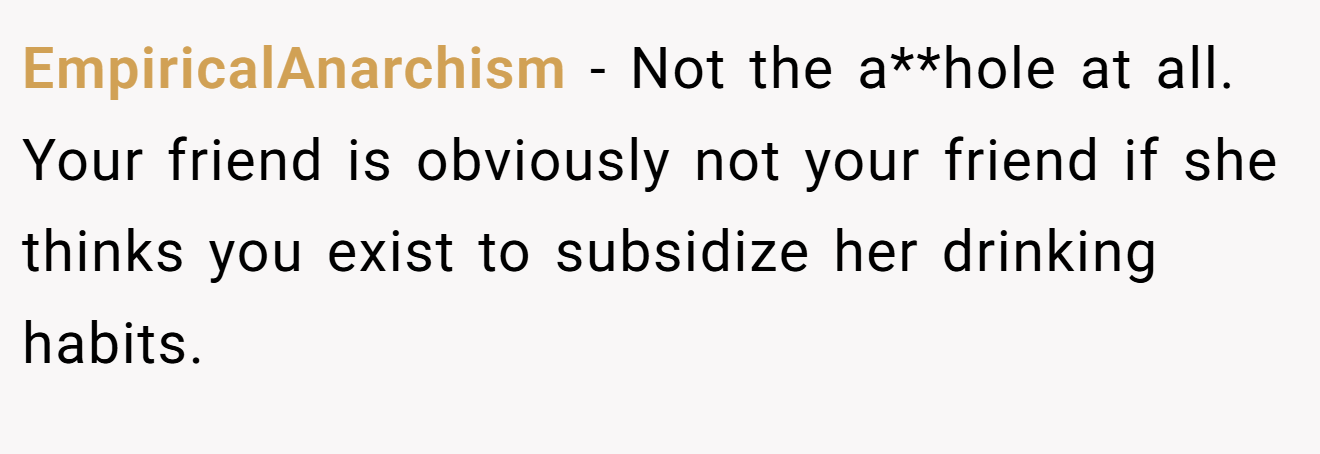EmpiricalAnarchism − Not the a**hole at all. Your friend is obviously not your friend if she thinks you exist to subsidize her drinking habits.