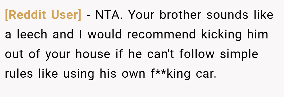 [Reddit User] − NTA. Your brother sounds like a leech and I would recommend kicking him out of your house if he can't follow simple rules like using his own f**king car.