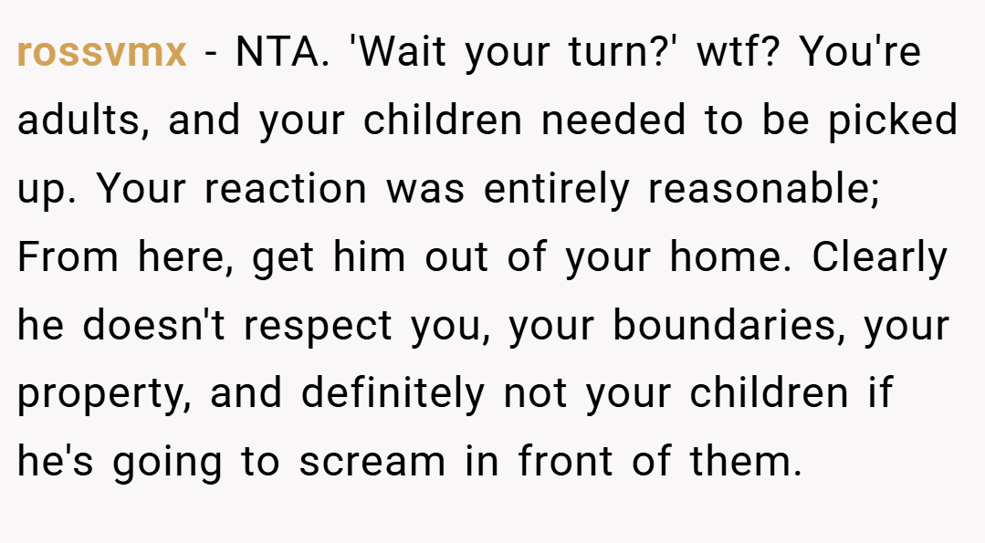 rossvmx − NTA. 'Wait your turn?' wtf? You're adults, and your children needed to be picked up. Your reaction was entirely reasonable; From here, get him out of your home. Clearly he doesn't respect you, your boundaries, your property, and definitely not your children if he's going to scream in front of them.
