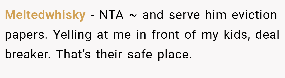 Meltedwhisky − NTA ~ and serve him eviction papers. Yelling at me in front of my kids, deal breaker. That’s their safe place.