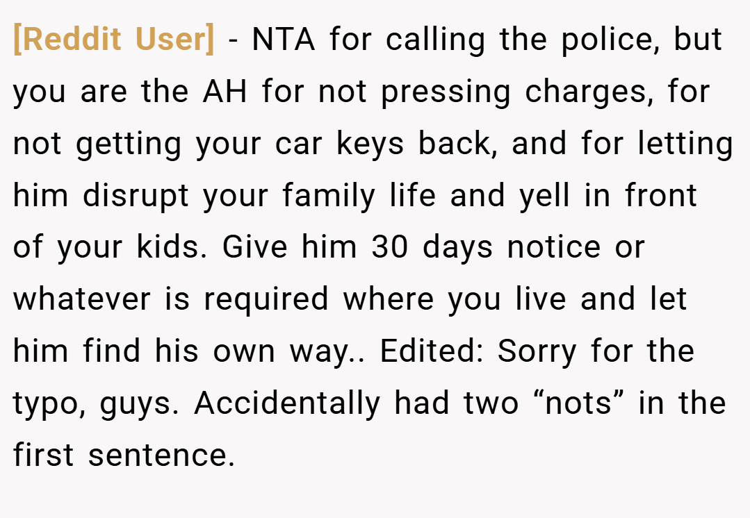 [Reddit User] − NTA for calling the police, but you are the AH for not pressing charges, for not getting your car keys back, and for letting him disrupt your family life and yell in front of your kids. Give him 30 days notice or whatever is required where you live and let him find his own way.. Edited: Sorry for the typo, guys. Accidentally had two “nots” in the first sentence.