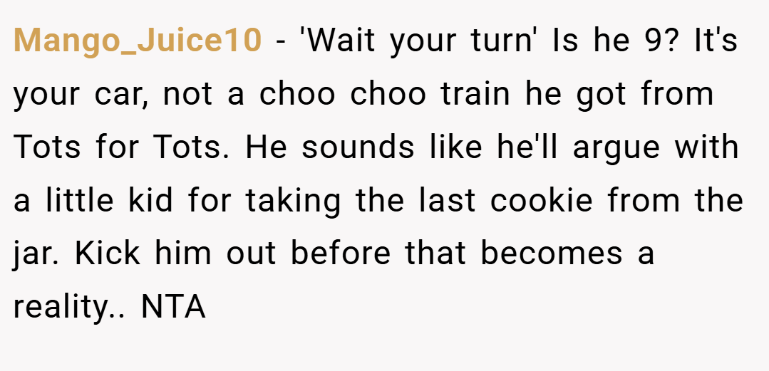 Mango_Juice10 − 'Wait your turn' Is he 9? It's your car, not a choo choo train he got from Tots for Tots. He sounds like he'll argue with a little kid for taking the last cookie from the jar. Kick him out before that becomes a reality.. NTA