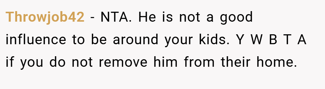 Throwjob42 − NTA. He is not a good influence to be around your kids. Y W B T A if you do not remove him from their home.