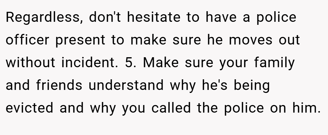 Regardless, don't hesitate to have a police officer present to make sure he moves out without incident. 5. Make sure your family and friends understand why he's being evicted and why you called the police on him.