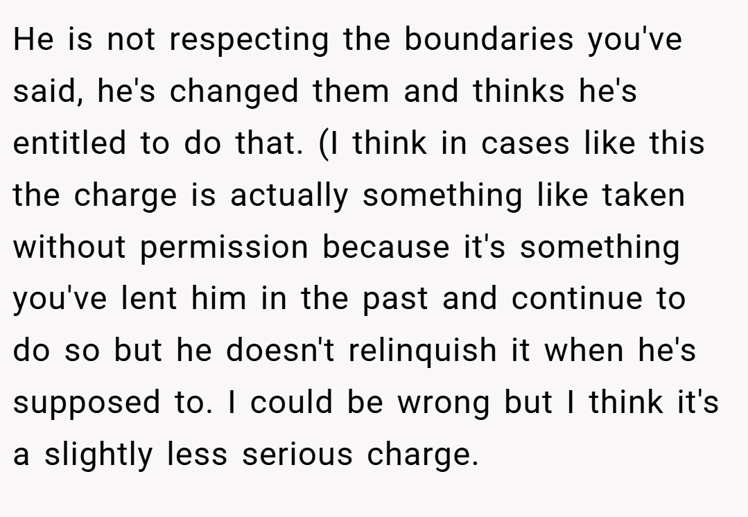 He is not respecting the boundaries you've said, he's changed them and thinks he's entitled to do that. (I think in cases like this the charge is actually something like taken without permission because it's something you've lent him in the past and continue to do so but he doesn't relinquish it when he's supposed to. I could be wrong but I think it's a slightly less serious charge.