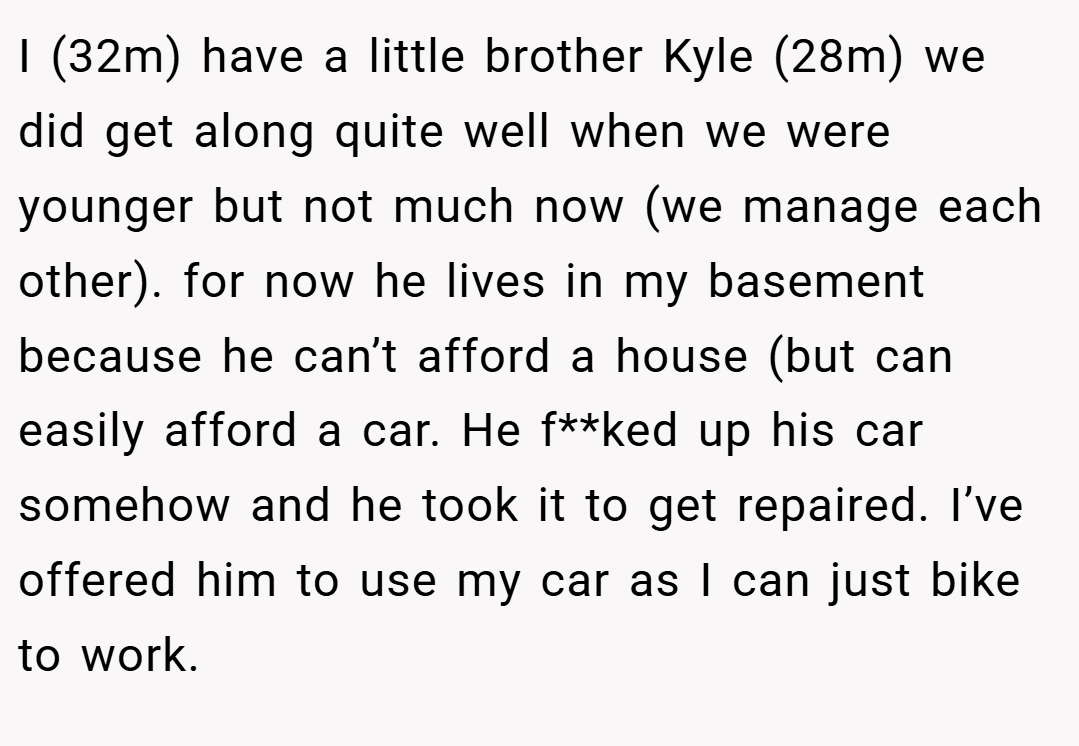 I (32m) have a little brother Kyle (28m) we did get along quite well when we were younger but not much now (we manage each other). for now he lives in my basement because he can’t afford a house (but can easily afford a car. He f**ked up his car somehow and he took it to get repaired. I’ve offered him to use my car as I can just bike to work.