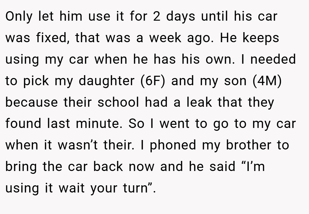Only let him use it for 2 days until his car was fixed, that was a week ago. He keeps using my car when he has his own. I needed to pick my daughter (6F) and my son (4M) because their school had a leak that they found last minute. So I went to go to my car when it wasn’t their. I phoned my brother to bring the car back now and he said “I’m using it wait your turn”.