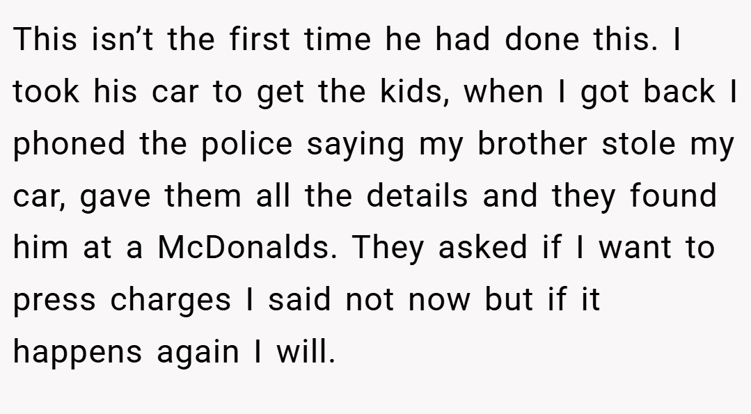 This isn’t the first time he had done this. I took his car to get the kids, when I got back I phoned the police saying my brother stole my car, gave them all the details and they found him at a McDonalds. They asked if I want to press charges I said not now but if it happens again I will.