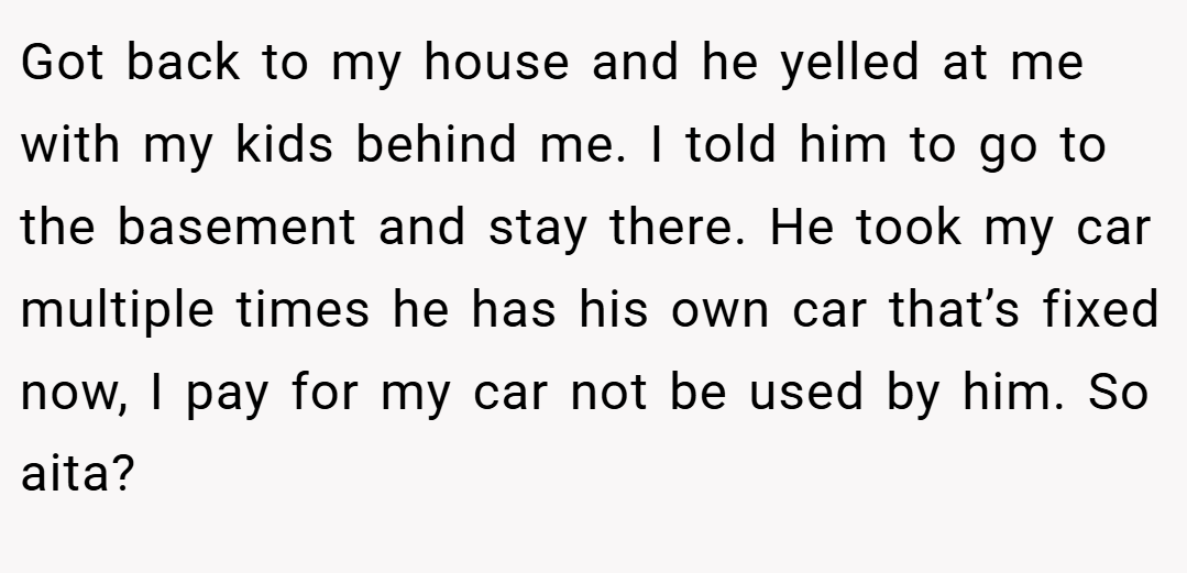 Got back to my house and he yelled at me with my kids behind me. I told him to go to the basement and stay there. He took my car multiple times he has his own car that’s fixed now, I pay for my car not be used by him. So aita?