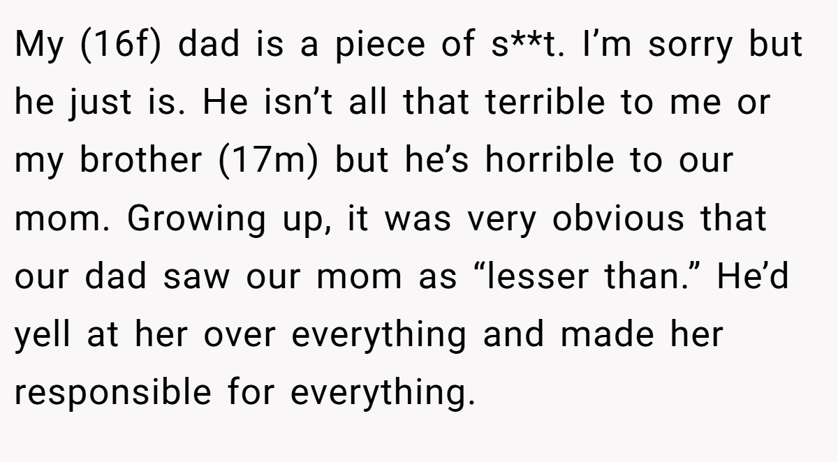 My (16f) dad is a piece of s**t. I’m sorry but he just is. He isn’t all that terrible to me or my brother (17m) but he’s horrible to our mom. Growing up, it was very obvious that our dad saw our mom as “lesser than.” He’d yell at her over everything and made her responsible for everything.