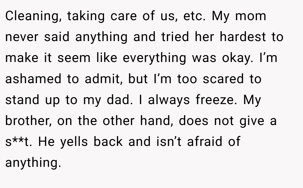 Cleaning, taking care of us, etc. My mom never said anything and tried her hardest to make it seem like everything was okay. I’m ashamed to admit, but I’m too scared to stand up to my dad. I always freeze. My brother, on the other hand, does not give a s**t. He yells back and isn’t afraid of anything.