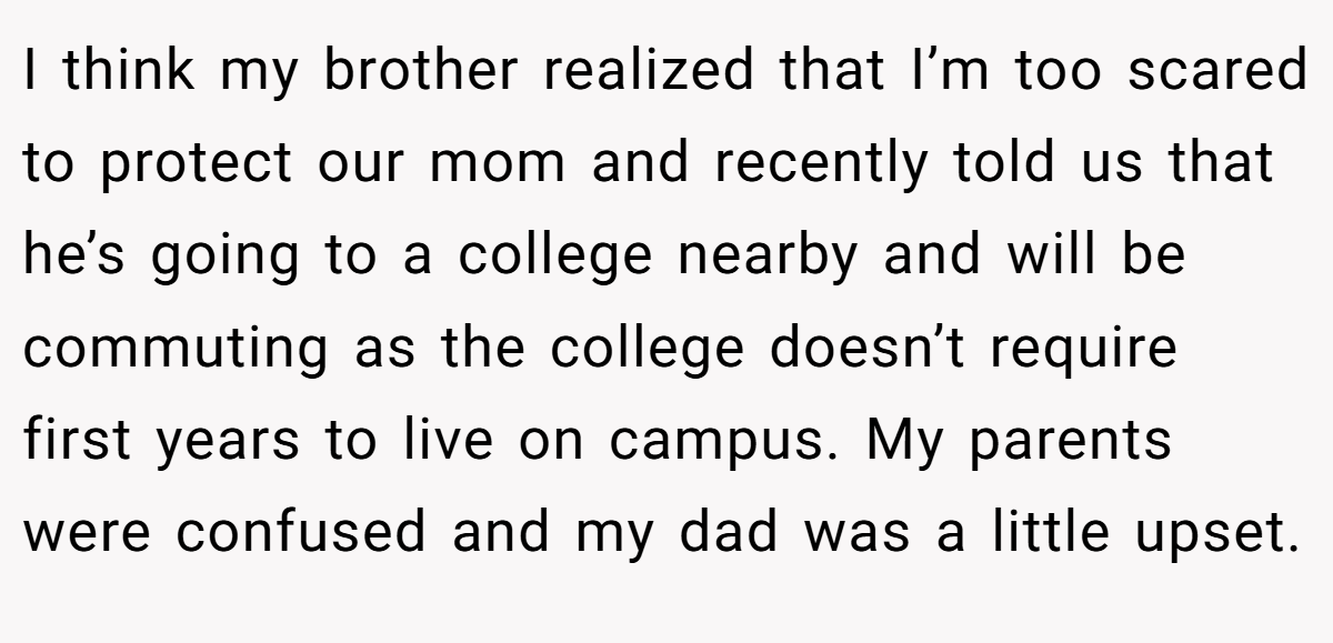 I think my brother realized that I’m too scared to protect our mom and recently told us that he’s going to a college nearby and will be commuting as the college doesn’t require first years to live on campus. My parents were confused and my dad was a little upset.