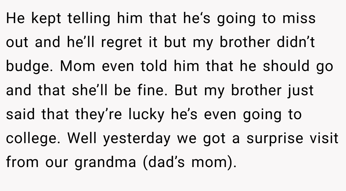 He kept telling him that he‘s going to miss out and he’ll regret it but my brother didn’t budge. Mom even told him that he should go and that she’ll be fine. But my brother just said that they’re lucky he’s even going to college. Well yesterday we got a surprise visit from our grandma (dad’s mom).