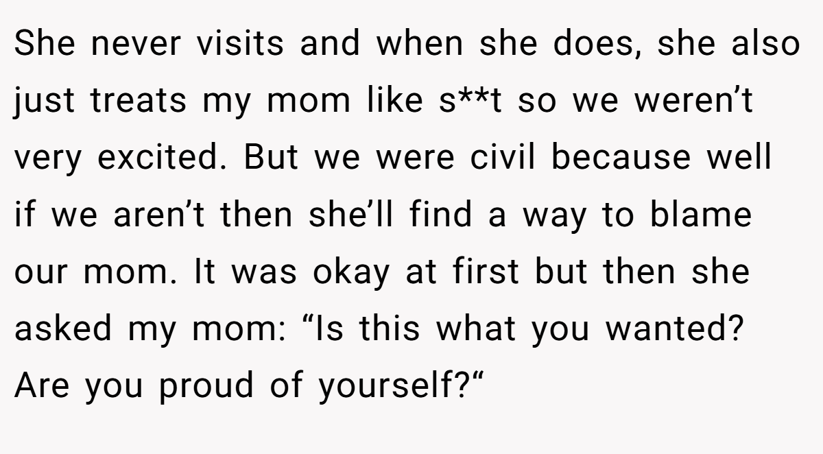 She never visits and when she does, she also just treats my mom like s**t so we weren’t very excited. But we were civil because well if we aren’t then she’ll find a way to blame our mom. It was okay at first but then she asked my mom: “Is this what you wanted? Are you proud of yourself?“