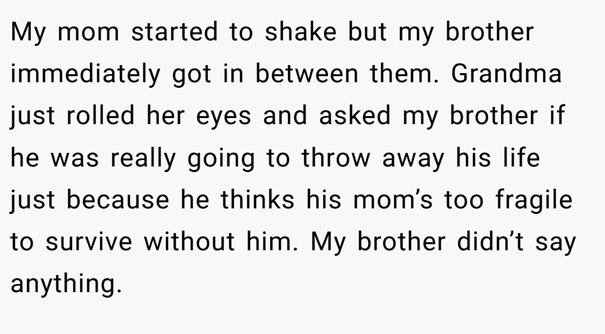 My mom started to shake but my brother immediately got in between them. Grandma just rolled her eyes and asked my brother if he was really going to throw away his life just because he thinks his mom’s too fragile to survive without him. My brother didn’t say anything.