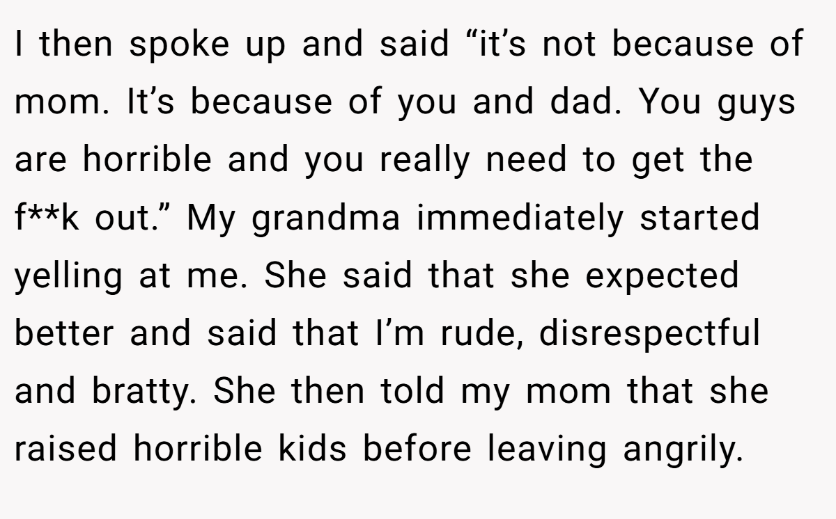 I then spoke up and said “it’s not because of mom. It’s because of you and dad. You guys are horrible and you really need to get the f**k out.” My grandma immediately started yelling at me. She said that she expected better and said that I’m rude, disrespectful and bratty. She then told my mom that she raised horrible kids before leaving angrily.