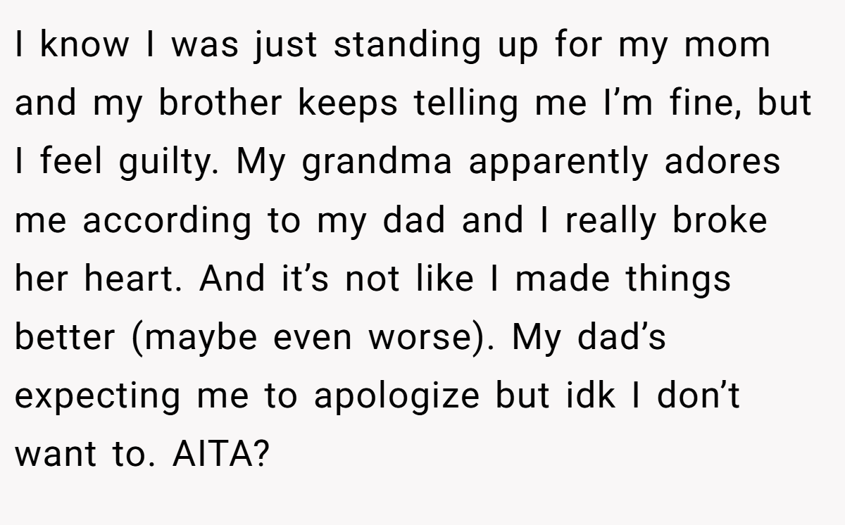I know I was just standing up for my mom and my brother keeps telling me I’m fine, but I feel guilty. My grandma apparently adores me according to my dad and I really broke her heart. And it’s not like I made things better (maybe even worse). My dad’s expecting me to apologize but idk I don’t want to. AITA?