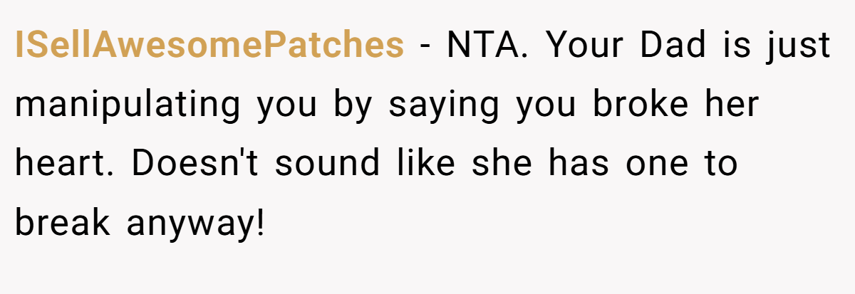 ISellAwesomePatches − NTA. Your Dad is just manipulating you by saying you broke her heart. Doesn't sound like she has one to break anyway!