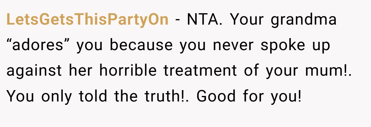LetsGetsThisPartyOn − NTA. Your grandma “adores” you because you never spoke up against her horrible treatment of your mum!. You only told the truth!. Good for you!