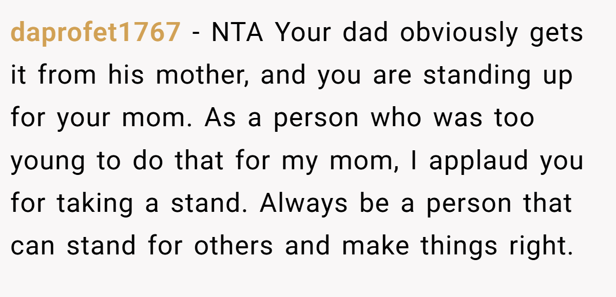 daprofet1767 − NTA Your dad obviously gets it from his mother, and you are standing up for your mom. As a person who was too young to do that for my mom, I applaud you for taking a stand. Always be a person that can stand for others and make things right.