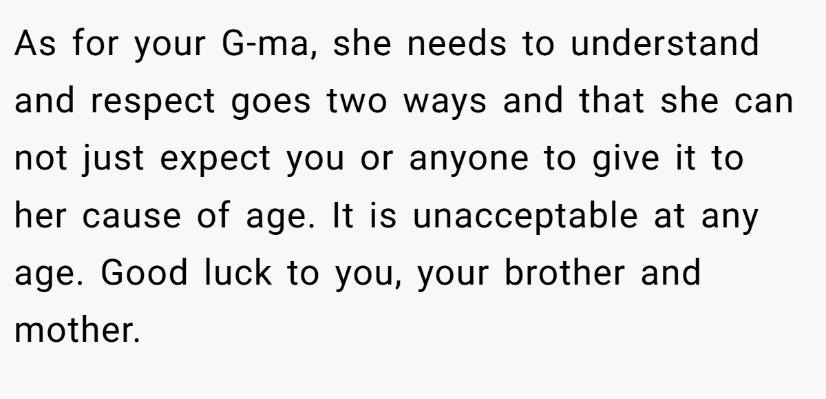 As for your G-ma, she needs to understand and respect goes two ways and that she can not just expect you or anyone to give it to her cause of age. It is unacceptable at any age. Good luck to you, your brother and mother.