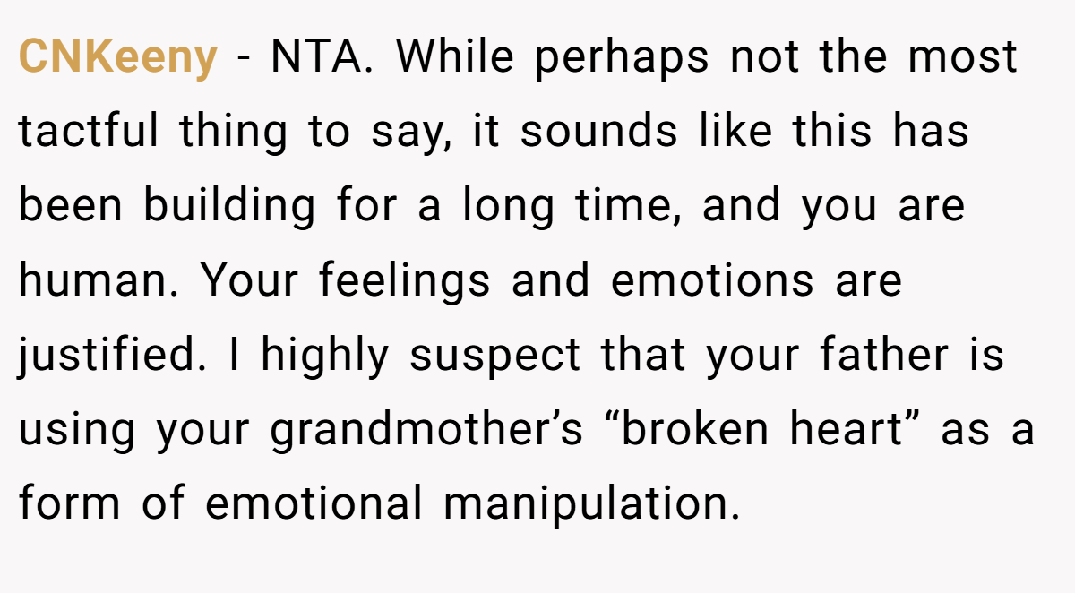 CNKeeny − NTA. While perhaps not the most tactful thing to say, it sounds like this has been building for a long time, and you are human. Your feelings and emotions are justified. I highly suspect that your father is using your grandmother’s “broken heart” as a form of emotional manipulation.
