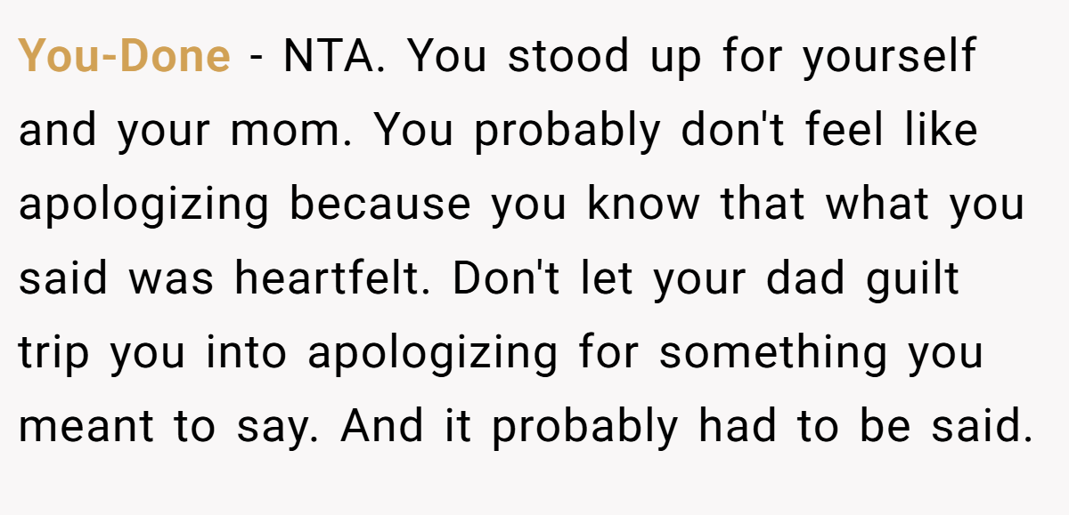 You-Done − NTA. You stood up for yourself and your mom. You probably don't feel like apologizing because you know that what you said was heartfelt. Don't let your dad guilt trip you into apologizing for something you meant to say. And it probably had to be said.