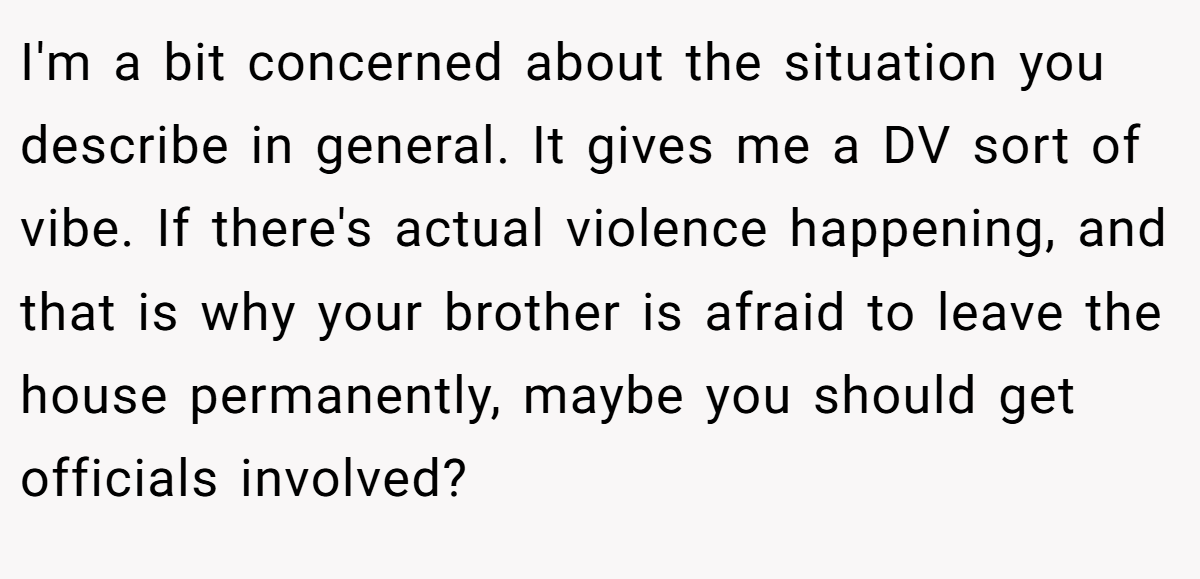 I'm a bit concerned about the situation you describe in general. It gives me a DV sort of vibe. If there's actual violence happening, and that is why your brother is afraid to leave the house permanently, maybe you should get officials involved?