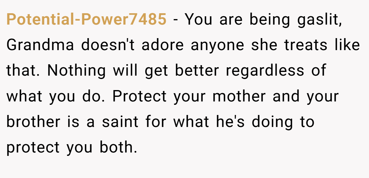 Potential-Power7485 − You are being gaslit, Grandma doesn't adore anyone she treats like that. Nothing will get better regardless of what you do. Protect your mother and your brother is a saint for what he's doing to protect you both.