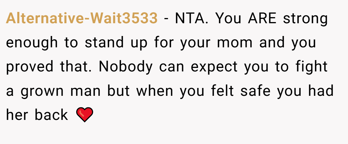 Alternative-Wait3533 − NTA. You ARE strong enough to stand up for your mom and you proved that. Nobody can expect you to fight a grown man but when you felt safe you had her back ❤️
