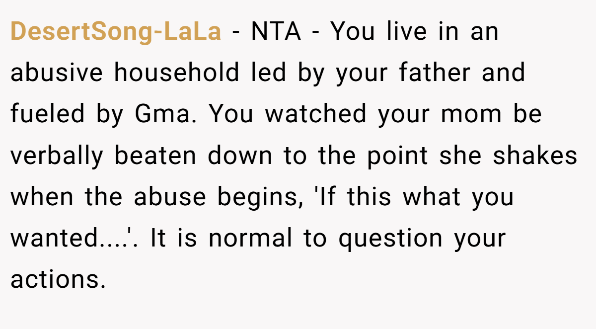 DesertSong-LaLa − NTA - You live in an abusive household led by your father and fueled by Gma. You watched your mom be verbally beaten down to the point she shakes when the abuse begins, 'If this what you wanted....'. It is normal to question your actions.
