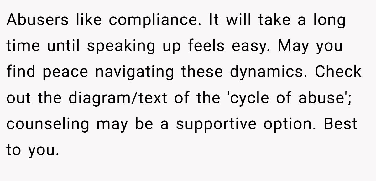 Abusers like compliance. It will take a long time until speaking up feels easy. May you find peace navigating these dynamics. Check out the diagram/text of the 'cycle of abuse'; counseling may be a supportive option. Best to you.