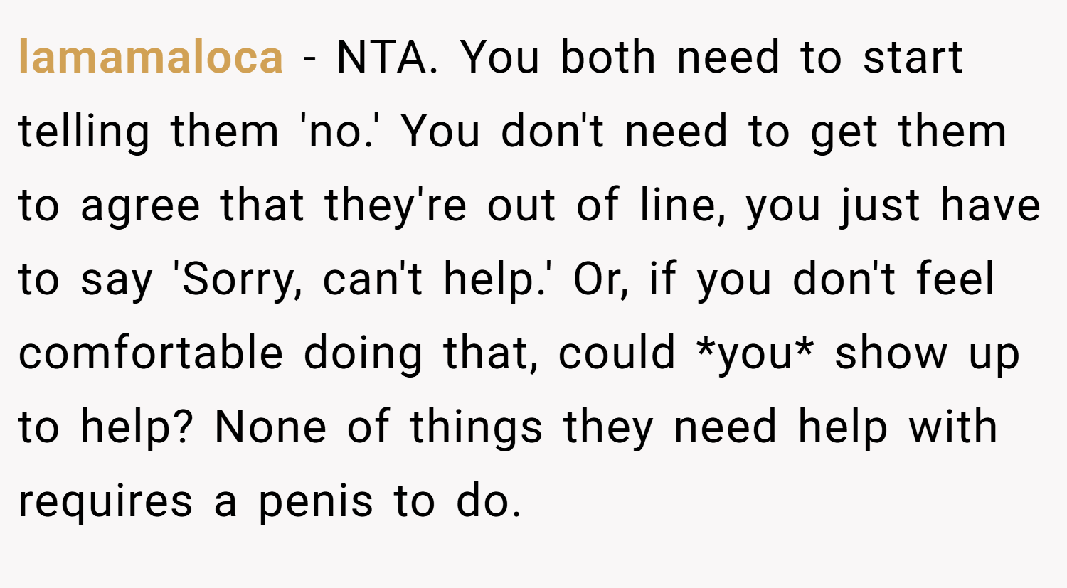 lamamaloca − NTA. You both need to start telling them 'no.' You don't need to get them to agree that they're out of line, you just have to say 'Sorry, can't help.' Or, if you don't feel comfortable doing that, could *you* show up to help? None of things they need help with requires a penis to do.