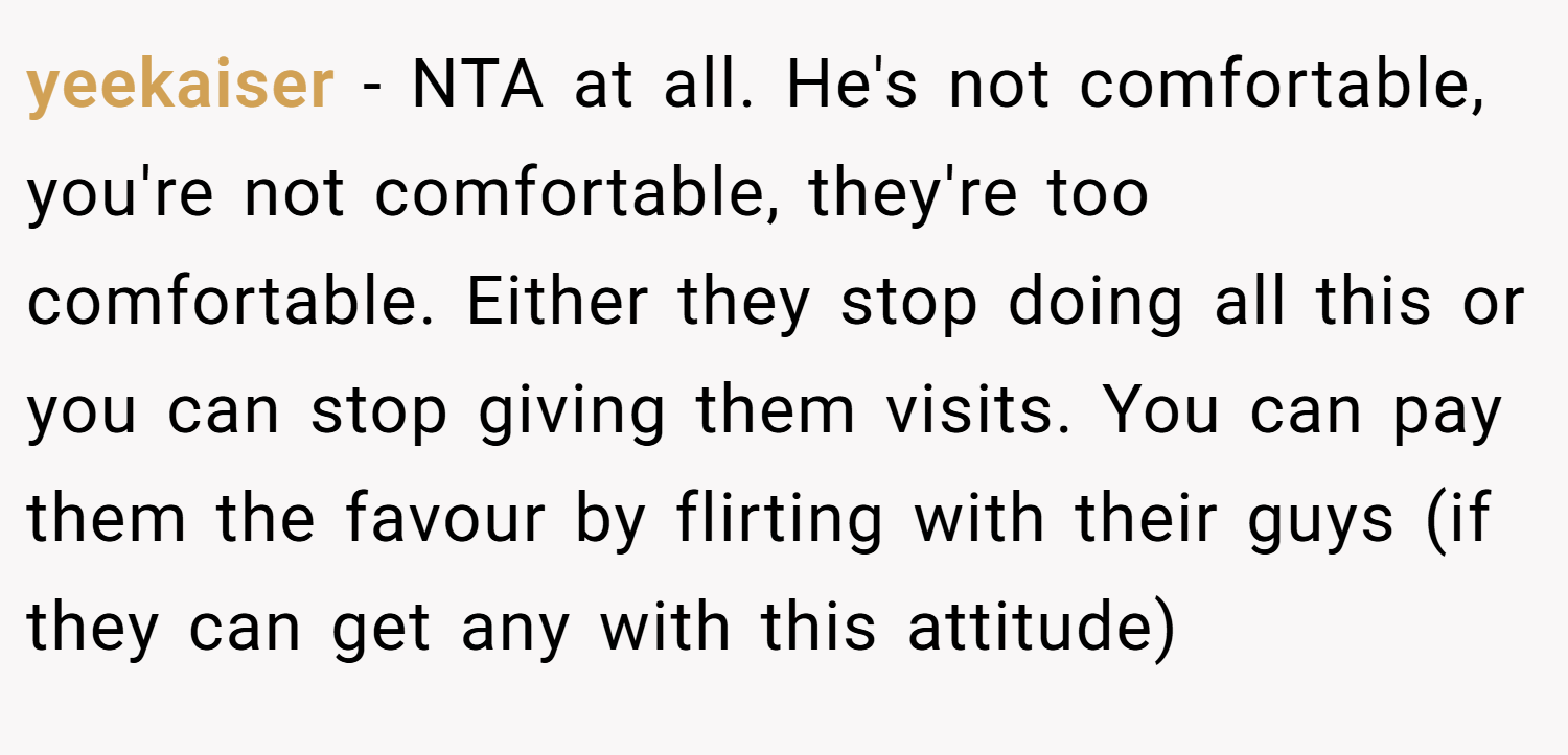yeekaiser − NTA at all. He's not comfortable, you're not comfortable, they're too comfortable. Either they stop doing all this or you can stop giving them visits. You can pay them the favour by flirting with their guys (if they can get any with this attitude)