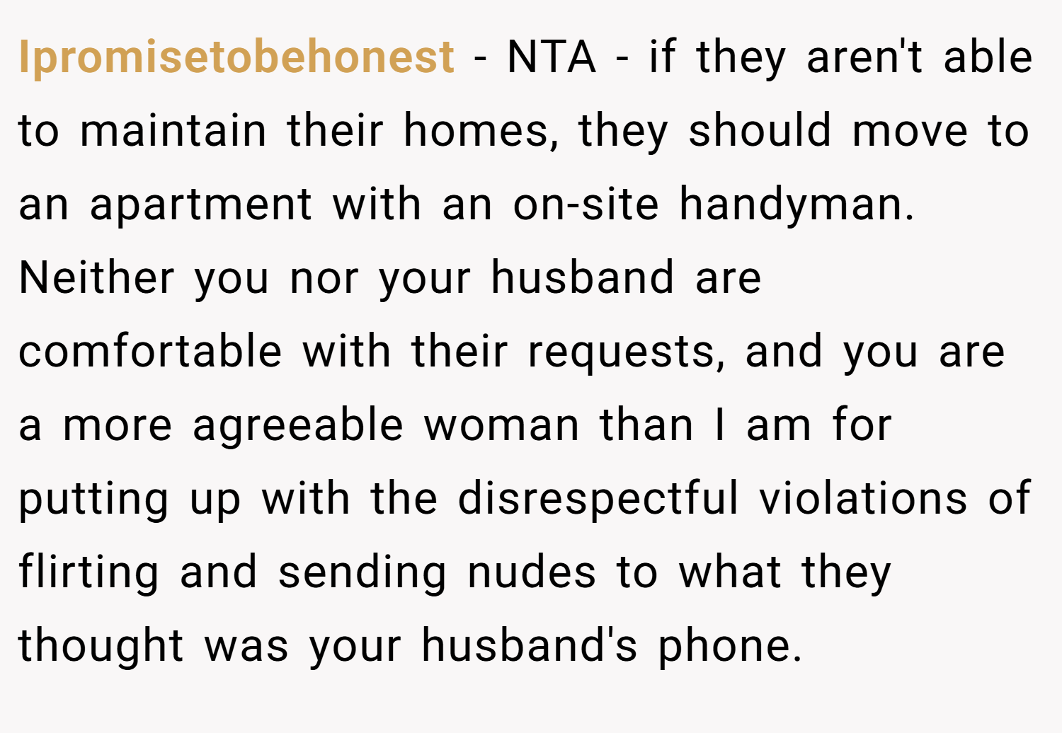 Ipromisetobehonest − NTA - if they aren't able to maintain their homes, they should move to an apartment with an on-site handyman. Neither you nor your husband are comfortable with their requests, and you are a more agreeable woman than I am for putting up with the disrespectful violations of flirting and sending nudes to what they thought was your husband's phone.