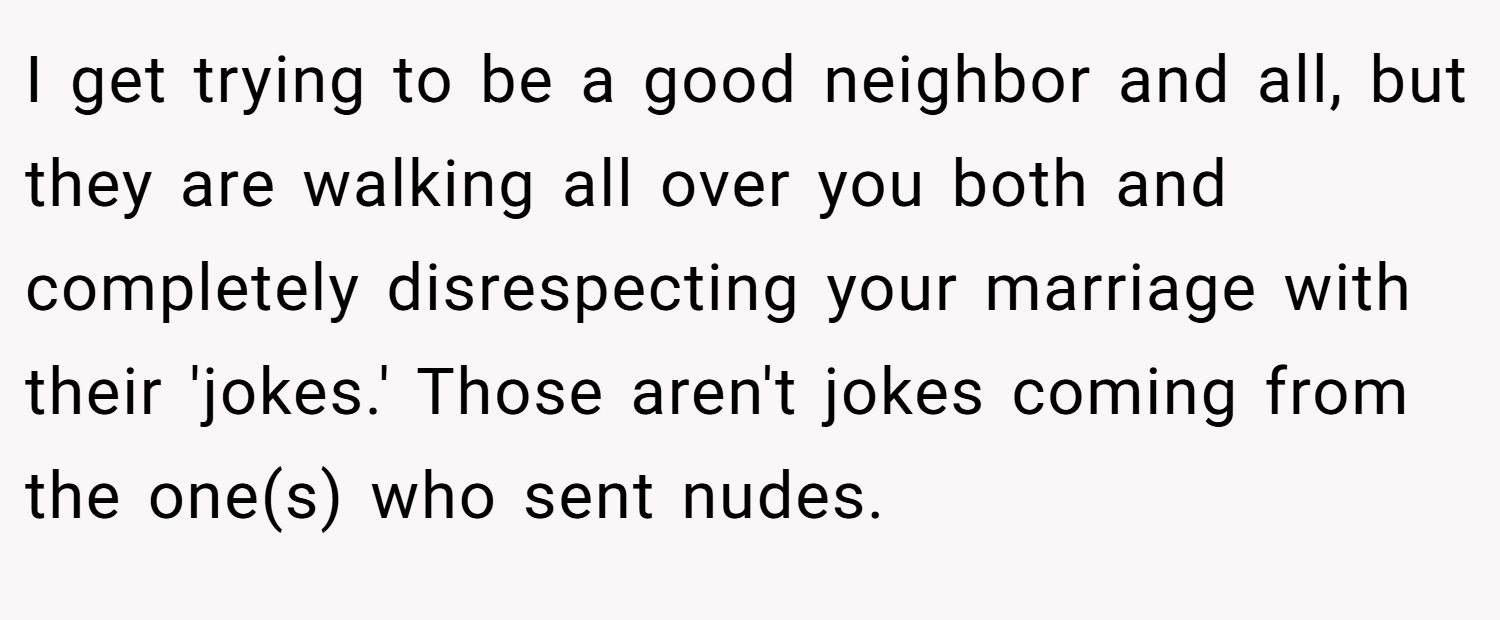 I get trying to be a good neighbor and all, but they are walking all over you both and completely disrespecting your marriage with their 'jokes.' Those aren't jokes coming from the one(s) who sent nudes.