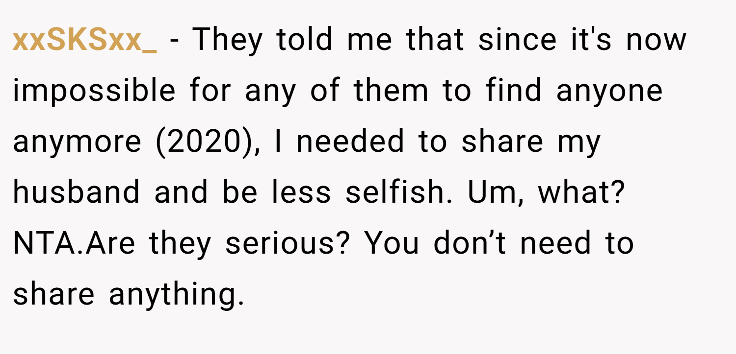 xxSKSxx_ − They told me that since it's now impossible for any of them to find anyone anymore (2020), I needed to share my husband and be less selfish. Um, what? NTA.Are they serious? You don’t need to share anything.