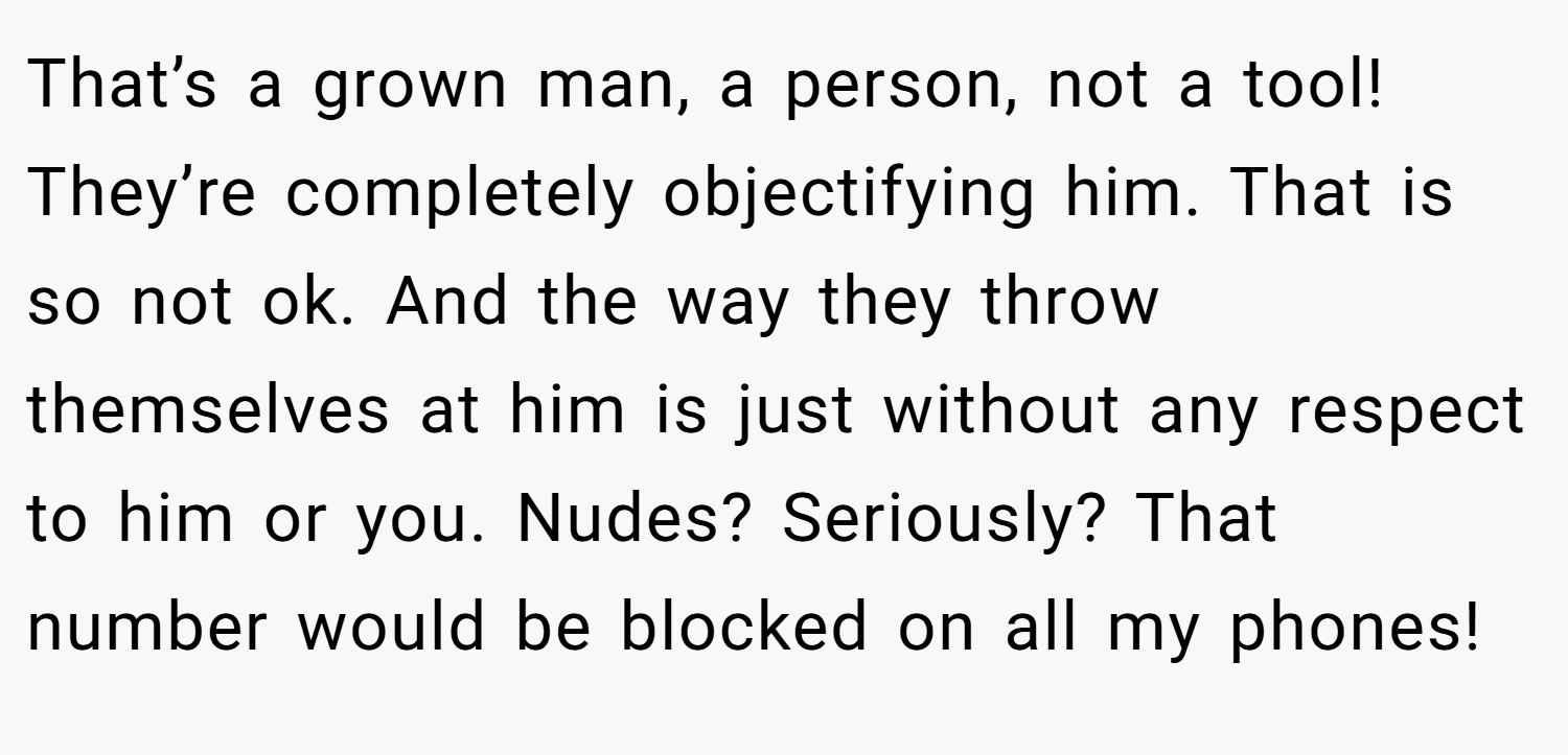 That’s a grown man, a person, not a tool! They’re completely objectifying him. That is so not ok. And the way they throw themselves at him is just without any respect to him or you. Nudes? Seriously? That number would be blocked on all my phones!